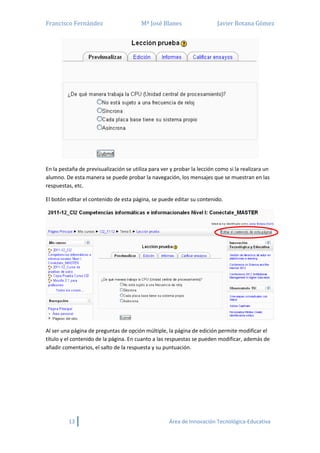 Francisco Fernández Mª José Blanes Javier Botana Gómez
13 Área de Innovación Tecnológica-Educativa
En la pestaña de previsualización se utiliza para ver y probar la lección como si la realizara un
alumno. De esta manera se puede probar la navegación, los mensajes que se muestran en las
respuestas, etc.
El botón editar el contenido de esta página, se puede editar su contenido.
Al ser una página de preguntas de opción múltiple, la página de edición permite modificar el
título y el contenido de la página. En cuanto a las respuestas se pueden modificar, además de
añadir comentarios, el salto de la respuesta y su puntuación.
 