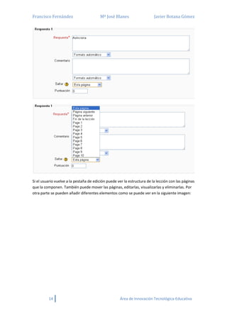 Francisco Fernández Mª José Blanes Javier Botana Gómez
14 Área de Innovación Tecnológica-Educativa
Si el usuario vuelve a la pestaña de edición puede ver la estructura de la lección con las páginas
que la componen. También puede mover las páginas, editarlas, visualizarlas y eliminarlas. Por
otra parte se pueden añadir diferentes elementos como se puede ver en la siguiente imagen:
 