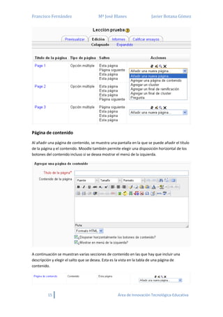 Francisco Fernández Mª José Blanes Javier Botana Gómez
15 Área de Innovación Tecnológica-Educativa
Página de contenido
Al añadir una página de contenido, se muestra una pantalla en la que se puede añadir el título
de la página y el contenido. Moodle también permite elegir una disposición horizontal de los
botones del contenido incluso si se desea mostrar el menú de la izquierda.
A continuación se muestran varias secciones de contenido en las que hay que incluir una
descripción y elegir el salto que se desea. Esta es la vista en la tabla de una página de
contenido.
 