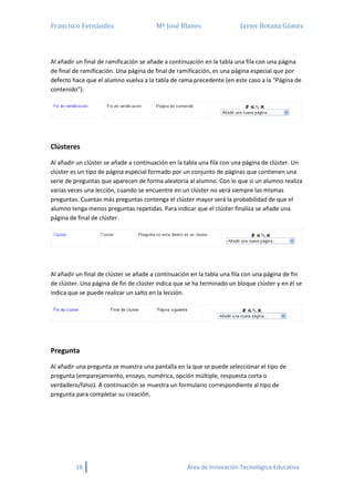 Francisco Fernández Mª José Blanes Javier Botana Gómez
16 Área de Innovación Tecnológica-Educativa
Al añadir un final de ramificación se añade a continuación en la tabla una fila con una página
de final de ramificación. Una página de final de ramificación, es una página especial que por
defecto hace que el alumno vuelva a la tabla de rama precedente (en este caso a la “Página de
contenido”).
Clústeres
Al añadir un clúster se añade a continuación en la tabla una fila con una página de clúster. Un
clúster es un tipo de página especial formado por un conjunto de páginas que contienen una
serie de preguntas que aparecen de forma aleatoria al alumno. Con lo que si un alumno realiza
varias veces una lección, cuando se encuentre en un clúster no verá siempre las mismas
preguntas. Cuantas más preguntas contenga el clúster mayor será la probabilidad de que el
alumno tenga menos preguntas repetidas. Para indicar que el clúster finaliza se añade una
página de final de clúster.
Al añadir un final de clúster se añade a continuación en la tabla una fila con una página de fin
de clúster. Una página de fin de clúster indica que se ha terminado un bloque clúster y en él se
indica que se puede realizar un salto en la lección.
Pregunta
Al añadir una pregunta se muestra una pantalla en la que se puede seleccionar el tipo de
pregunta (emparejamiento, ensayo, numérica, opción múltiple, respuesta corta o
verdadero/falso). A continuación se muestra un formulario correspondiente al tipo de
pregunta para completar su creación.
 