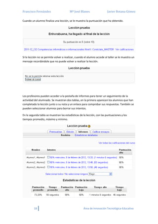 Francisco Fernández Mª José Blanes Javier Botana Gómez
18 Área de Innovación Tecnológica-Educativa
Cuando un alumno finaliza una lección, se le muestra la puntuación que ha obtenido.
Si la lección no se permite volver a realizar, cuando el alumno accede al taller se le muestra un
mensaje recordándole que no puede volver a realizar la lección.
Los profesores pueden acceder a la pestaña de informes para tener un seguimiento de la
actividad del alumnado. Se muestran dos tablas, en la primera aparecen los alumnos que han
completado la lección junto a su nota y un enlace para comprobar sus respuestas. También se
pueden seleccionar alumnos para borrar sus intentos.
En la segunda tabla se muestran las estadísticas de la lección, con las puntuaciones y los
tiempos promedio, máximo y mínimo.
 