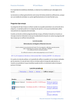 Francisco Fernández Mª José Blanes Javier Botana Gómez
19 Área de Innovación Tecnológica-Educativa
En el apartado de estadísticas detalladas, se observan las estadísticas por cada página de la
lección.
Las lecciones se utilizan generalmente como tareas formativas donde las calificaciones, aunque
son una medida de actividad, no cuenta significativamente en la nota final del curso.
Preguntas tipo ensayo
Las preguntas de tipo ensayo se utilizan cuando no se puede automatizar una corrección de la
pregunta, un ejemplo puede ser en preguntas de opinión, en las que el profesorado califica
manualmente las respuestas del alumnado.
Cuando una lección contiene preguntas del tipo ensayo, al finalizar la lección se muestra un
mensaje al alumno indicando la nota que ha obtenido de la lección sin contar las preguntas del
tipo ensayo que se califican manualmente.
En cuanto a la vista de profesor, en la pestaña de calificar se pueden ver los ensayos realizados
por los alumnos. En caso de hacer click en el enlace sobre el ensayo de cada alumno, se
muestra una pantalla en la que el profesor puede escribir un comentario sobre el ensayo y
puntuar el ensayo.
 