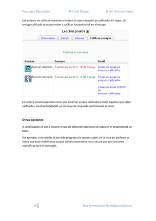 Francisco Fernández Mª José Blanes Javier Botana Gómez
20 Área de Innovación Tecnológica-Educativa
Los ensayos sin calificar muestran el enlace en rojo y aquellos ya calificados en negro. Un
ensayo calificado se puede volver a calificar haciendo click en el ensayo.
La tercera columna permite enviar por email un ensayo calificado o todos aquellos que estén
calificados, mostrando Moodle un mensaje de respuesta confirmando el envío.
Otras opciones
A continuación se van a mostrar el uso de diferentes opciones no vistas en el desarrollo de un
taller.
Por ejemplo, si se habilita la barra de progreso y/o temporizador, en la vista del profesor se
indica que están habilitadas aunque su funcionamiento no se vea ya que son funciones
específicas para el alumnado.
 