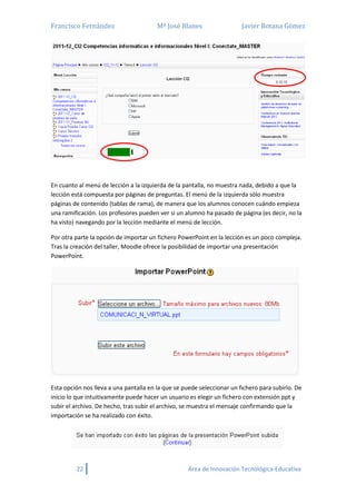 Francisco Fernández Mª José Blanes Javier Botana Gómez
22 Área de Innovación Tecnológica-Educativa
En cuanto al menú de lección a la izquierda de la pantalla, no muestra nada, debido a que la
lección está compuesta por páginas de preguntas. El menú de la izquierda sólo muestra
páginas de contenido (tablas de rama), de manera que los alumnos conocen cuándo empieza
una ramificación. Los profesores pueden ver si un alumno ha pasado de página (es decir, no la
ha visto) navegando por la lección mediante el menú de lección.
Por otra parte la opción de importar un fichero PowerPoint en la lección es un poco compleja.
Tras la creación del taller, Moodle ofrece la posibilidad de importar una presentación
PowerPoint.
Esta opción nos lleva a una pantalla en la que se puede seleccionar un fichero para subirlo. De
inicio lo que intuitivamente puede hacer un usuario es elegir un fichero con extensión ppt y
subir el archivo. De hecho, tras subir el archivo, se muestra el mensaje confirmando que la
importación se ha realizado con éxito.
 