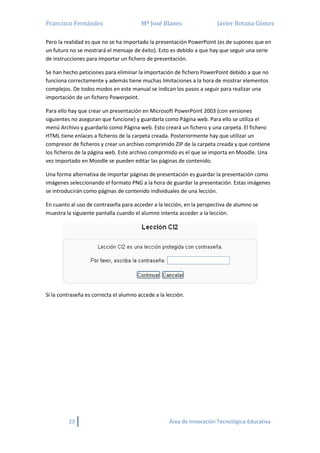 Francisco Fernández Mª José Blanes Javier Botana Gómez
23 Área de Innovación Tecnológica-Educativa
Pero la realidad es que no se ha importado la presentación PowerPoint (es de supones que en
un futuro no se mostrará el mensaje de éxito). Esto es debido a que hay que seguir una serie
de instrucciones para importar un fichero de presentación.
Se han hecho peticiones para eliminar la importación de fichero PowerPoint debido a que no
funciona correctamente y además tiene muchas limitaciones a la hora de mostrar elementos
complejos. De todos modos en este manual se indican los pasos a seguir para realizar una
importación de un fichero Powerpoint.
Para ello hay que crear un presentación en Microsoft PowerPoint 2003 (con versiones
siguientes no aseguran que funcione) y guardarla como Página web. Para ello se utiliza el
menú Archivo y guardarlo como Página web. Esto creará un fichero y una carpeta. El fichero
HTML tiene enlaces a ficheros de la carpeta creada. Posteriormente hay que utilizar un
compresor de ficheros y crear un archivo comprimido ZIP de la carpeta creada y que contiene
los ficheros de la página web. Este archivo comprimido es el que se importa en Moodle. Una
vez importado en Moodle se pueden editar las páginas de contenido.
Una forma alternativa de importar páginas de presentación es guardar la presentación como
imágenes seleccionando el formato PNG a la hora de guardar la presentación. Estas imágenes
se introducirán como páginas de contenido individuales de una lección.
En cuanto al uso de contraseña para acceder a la lección, en la perspectiva de alumno se
muestra la siguiente pantalla cuando el alumno intenta acceder a la lección.
Si la contraseña es correcta el alumno accede a la lección.
 