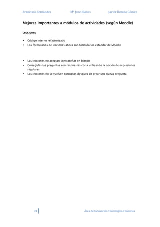 Francisco Fernández Mª José Blanes Javier Botana Gómez
24 Área de Innovación Tecnológica-Educativa
Mejoras importantes a módulos de actividades (según Moodle)
Lecciones
 Código interno refactorizado
 Los formularios de lecciones ahora son formularios estándar de Moodle
 Las lecciones no aceptan contraseñas en blanco
 Corregidas las preguntas con respuestas corta utilizando la opción de expresiones
regulares
 Las lecciones no se vuelven corruptas después de crear una nueva pregunta
 