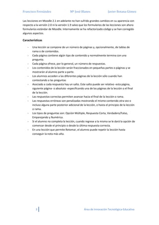 Francisco Fernández Mª José Blanes Javier Botana Gómez
3 Área de Innovación Tecnológica-Educativa
Las lecciones en Moodle 2.1 en adelante no han sufrido grandes cambios en su aparencia con
respecto a la versión 2.0 ni la versión 1.9 salvo que los formularios de las lecciones son ahora
formularios estándar de Moodle. Internamente se ha refactorizado código y se han corregido
algunos aspectos.
Características
- Una lección se compone de un número de páginas y, opcionalmente, de tablas de
rama o de contenidos.
- Cada página contiene algún tipo de contenido y normalmente termina con una
pregunta.
- Cada página ofrece, por lo general, un número de respuestas.
- Los contenidos de la lección serán fraccionados en pequeñas partes o páginas y se
mostrarán al alumno parte a parte.
- Los alumnos acceden a las diferentes páginas de la lección sólo cuando han
contestando a las preguntas
- Asociado a cada respuesta hay un salto. Este salto puede ser relativo -esta página,
siguiente página- o absoluto -especificando una de las páginas de la lección o el final
de la lección.
- Las respuestas correctas permiten avanzar hacia el final de la lección o rama.
- Las respuestas erróneas son penalizadas mostrando el mismo contenido otra vez o
incluso alguna parte posterior adicional de la lección, o hasta el principio de la lección
o rama.
- Los tipos de preguntas son: Opción Múltiple, Respuesta Corta, Verdadero/Falso,
Emparejando y Numérica.
- Si el alumno no completa la lección, cuando regrese a la misma se le dará la opción de
comenzar desde el principio o desde la última respuesta correcta.
- En una lección que permite Retomar, el alumno puede repetir la lección hasta
conseguir la nota más alta.
 