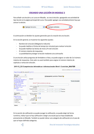 Francisco Fernández Mª José Blanes Javier Botana Gómez
4 Área de Innovación Tecnológica-Educativa
Para añadir una lección a un curso en Moodle, se crea la lección, agregando una actividad de
tipo lección en la página principal del curso. Para poder agregar una actividad primero hay que
activar la edición.
A continuación se detallan los ajustes generales para la creación de una lección.
En la sección general, se muestran los siguientes ajustes:
- Nombre de la lección (Obligatorio indicarlo)
- Se puede habilitar el límite de tiempo (en minutos) para realizar la lección
- Se puede habilitar las fechas de inicio y fin de la lección
- El número máximo de respuestas
- La posibilidad de proteger la lección mediante una contraseña
Si una lección utiliza preguntas de Verdadero o Falso, se puede asignar un valor de 2 al número
máximo de respuestas. Este valor se usará también para asignar el número máximo de
capítulos o ramas de la lección.
En la sección de calificación se puede escoger la calificación, se puede elegir de forma
numérica, indicar que no hay calificación o elegir una escala que se haya establecido
previamente en Moodle. También se puede indicar una categoría de calificación en el caso de
que se hayan definido categorías.
 