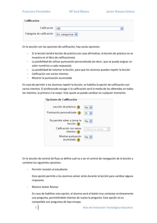 Francisco Fernández Mª José Blanes Javier Botana Gómez
5 Área de Innovación Tecnológica-Educativa
En la sección con las opciones de calificación, hay varias opciones:
- Si la lección tendrá lección de práctica (en caso afirmativo, la lección de práctica no se
muestra en el libro de calificaciones)
- La posibilidad de utilizar puntuación personalizada (es decir, que se pueda asignar un
valor numérico a cada respuesta).
- La posibilidad de retomar la lección, para que los alumnos puedan repetir la lección
- Calificación con varios intentos
- Mostrar la puntuación acumulada
En caso de permitir a los alumnos repetir la lección, se habilita la opción de calificación con
varios intentos. El profesorado escoge si la calificación será la media de las obtenidas en todos
los intentos, la primera o la mejor. Este ajuste se puede cambiar en cualquier momento
En la sección de control de flujo se define cuál va a ser el control de navegación de la lección y
contiene las siguientes opciones:
- Permitir revisión al estudiante
Esta opción permite a los alumnos volver atrás durante la lección para cambiar alguna
respuesta.
- Mostrar botón Revisar
En caso de habilitar esta opción, el alumno verá el botón tras contestar erróneamente
una pregunta, permitiéndole intentar de nuevo la pregunta. Esta opción no es
compatible con preguntas de tipo ensayo.
 