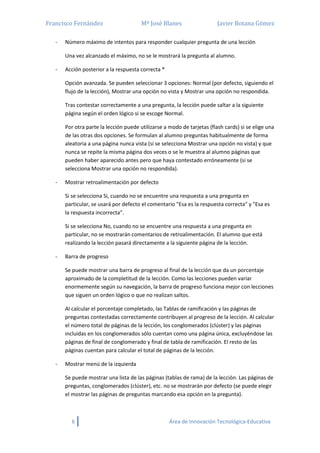 Francisco Fernández Mª José Blanes Javier Botana Gómez
6 Área de Innovación Tecnológica-Educativa
- Número máximo de intentos para responder cualquier pregunta de una lección
Una vez alcanzado el máximo, no se le mostrará la pregunta al alumno.
- Acción posterior a la respuesta correcta *
Opción avanzada. Se pueden seleccionar 3 opciones: Normal (por defecto, siguiendo el
flujo de la lección), Mostrar una opción no vista y Mostrar una opción no respondida.
Tras contestar correctamente a una pregunta, la lección puede saltar a la siguiente
página según el orden lógico si se escoge Normal.
Por otra parte la lección puede utilizarse a modo de tarjetas (flash cards) si se elige una
de las otras dos opciones. Se formulan al alumno preguntas habitualmente de forma
aleatoria a una página nunca vista (si se selecciona Mostrar una opción no vista) y que
nunca se repite la misma página dos veces o se le muestra al alumno páginas que
pueden haber aparecido antes pero que haya contestado erróneamente (si se
selecciona Mostrar una opción no respondida).
- Mostrar retroalimentación por defecto
Si se selecciona Si, cuando no se encuentre una respuesta a una pregunta en
particular, se usará por defecto el comentario "Esa es la respuesta correcta" y "Esa es
la respuesta incorrecta".
Si se selecciona No, cuando no se encuentre una respuesta a una pregunta en
particular, no se mostrarán comentarios de retroalimentación. El alumno que está
realizando la lección pasará directamente a la siguiente página de la lección.
- Barra de progreso
Se puede mostrar una barra de progreso al final de la lección que da un porcentaje
aproximado de la completitud de la lección. Como las lecciones pueden variar
enormemente según su navegación, la barra de progreso funciona mejor con lecciones
que siguen un orden lógico o que no realizan saltos.
Al calcular el porcentaje completado, las Tablas de ramificación y las páginas de
preguntas contestadas correctamente contribuyen al progreso de la lección. Al calcular
el número total de páginas de la lección, los conglomerados (clúster) y las páginas
incluidas en los conglomerados sólo cuentan como una página única, excluyéndose las
páginas de final de conglomerado y final de tabla de ramificación. El resto de las
páginas cuentan para calcular el total de páginas de la lección.
- Mostrar menú de la izquierda
Se puede mostrar una lista de las páginas (tablas de rama) de la lección. Las páginas de
preguntas, conglomerados (clúster), etc. no se mostrarán por defecto (se puede elegir
el mostrar las páginas de preguntas marcando esa opción en la pregunta).
 