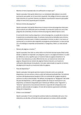 Francisco Fernández Mª José Blanes Javier Botana Gómez
7 Área de Innovación Tecnológica-Educativa
- Mostrar el menú izquierdo solo si la calificación es mayor que *
Opción avanzada. Esta opción determina si un estudiante debe obtener una cierta
puntuación para poder ver el menú de la izquierda. Esto obliga al alumno a pasar por
toda la lección en su primer intento y así obtener la puntuación necesaria para poder
utilizar el menú de la izquierda para la revisión.
- Número mínimo de preguntas *
Opción avanzada. Esta opción determina el número mínimo de preguntas vistas para
que se calcule una calificación para la actividad. Si una lección cuenta con una o más
preguntas de contenido, el número mínimo de preguntas debería fijarse a cero.
Si una lección tiene muchas preguntas o ramas de preguntas, se puede dar al alumno
la opción de no contestarlas todas. Si contesta menos de las indicadas como mínimo,
se evaluará al alumno como si hubiera contestado el mínimo, es decir, si se marca un
mínimo de 5 y un alumno sólo responde una pregunta correctamente, su nota será de
1/5, sin embargo si responde correctamente a 7 preguntas y falla 3, su nota será de
7/10.
- Número de páginas a mostrar *
Opción avanzada. Este valor se utiliza sólo en las lecciones de tipo tarjeta (flash cards)
donde su objetivo es responder una pregunta y pasar a una página de destino. Su valor
por defecto es cero y significa que se muestran todas las paginas (tarjetas) en la
lección. Si se selecciona un valor diferente de cero, se mostrará ese número de
páginas. Después de ese número de páginas finaliza la lección y se muestra la
calificación obtenida por el estudiante. Si el valor seleccionado es superior al número
de páginas de la lección se mostrarán todas las páginas.
- Pase de diapositivas *
Opción avanzada. Esta opción permite mostrar la lección como una sesión de
diapositivas, con una anchura, altura y color de fondo personalizado fijos. Se mostrará
una barra de desplazamiento basada en CSS si el contenido de la página excede la
anchura o la altura seleccionadas. Por defecto, las preguntas se "desgajarán" del modo
de pase de diapositivas, y sólo las páginas (tablas de ramas) se mostrarán en una
diapositiva. Los botones etiquetados por el idioma por defecto como "Siguiente" y
"Anterior" aparecerán en los extremos derecho e izquierdo de la diapositiva si tal
opción es seleccionada en la página. El resto de los botones aparecerán centrados
debajo de la diapositiva.
- Enlace a una actividad *
Opción avanzada. El menú emergente contiene todas las actividades del curso. Si se
selecciona una de ellas, al final de la lección aparecerá un enlace a dicha actividad.
 