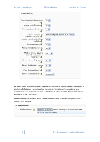 Francisco Fernández Mª José Blanes Javier Botana Gómez
8 Área de Innovación Tecnológica-Educativa
En la sección de archivo multimedia contiene una opción que crea una ventana emergente al
comienzo de la lección a un archivo (por ejemplo con formato mp3) o una página web.
Asimismo, en cada página de la lección se mostrará un enlace que abre de nuevo la ventana
emergente si fuera necesario.
Opcionalmente aparecerá un botón para cerrar la ventana y se puede configurar la altura y
anchura de la ventana.
 