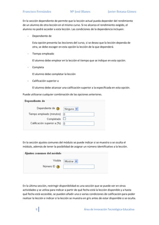 Francisco Fernández Mª José Blanes Javier Botana Gómez
9 Área de Innovación Tecnológica-Educativa
En la sección dependiente de permite que la lección actual pueda depender del rendimiento
de un alumno de otra lección en el mismo curso. Si no alcanza el rendimiento exigido, el
alumno no podrá acceder a esta lección. Las condiciones de la dependencia incluyen:
- Dependiente de
Esta opción presenta las lecciones del curso, si se desea que la lección dependa de
otra, se debe escoger en esta opción la lección de la que dependerá.
- Tiempo empleado
El alumno debe emplear en la lección el tiempo que se indique en esta opción.
- Completa
El alumno debe completar la lección
- Calificación superior a
El alumno debe alcanzar una calificación superior a la especificada en esta opción.
Puede utilizarse cualquier combinación de las opciones anteriores.
En la sección ajustes comunes del módulo se puede indicar si se muestra o se oculta el
módulo, además de tener la posibilidad de asignar un número identificativo a la lección.
En la última sección, restringir disponibilidad es una sección que se puede ver en otras
actividades y se utiliza para indicar a partir de qué fecha está la lección disponible y a hasta
qué fecha está accesible, se pueden añadir una o varias condiciones de calificación para poder
realizar la lección e indicar si la lección se muestra en gris antes de estar disponible o se oculta.
 