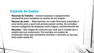 Controle de Custos
• Recursos de Trabalho – Incluem pessoas e equipamentos
necessários para completar as tarefas de um projeto;
• Recurso de custo – Representam um custo financeiro associado a
uma tarefa para a qual você precisa prestar contas. Os exemplos
incluem categorias de despesas como viagens, entretenimento etc
• Recursos – São artigos de consumo que você usa à medida que o
projeto está em andamento. Por exemplo um projeto de
construção talvez seja necessário controlar o concreto ou aço que
está sendo usado etc.
 
