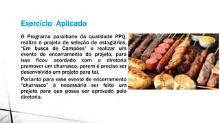 Exercício Aplicado
O Programa paraibano da qualidade PPQ,
realiza o projeto de seleção de estagiários,
“Em busca de Campões” e realizar um
evento de encerramento do projeto, para
isso ficou acordado com a diretoria
promover um churrasco, porem é preciso ser
desenvolvido um projeto para tal.
Portanto para esse evento de encerramento
“churrasco” é necessário ser feito um
projeto para que possa ser aprovado pela
diretoria.
 