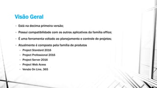 Visão Geral
• Está na decima primeira versão;
• Possui compatibilidade com os outros aplicativos da família office;
• É uma ferramenta voltado ao planejamento e controle de projetos;
• Atualmente é composto pela família de produtos
• Project Standard 2016
• Project Professional 2016
• Project Server 2016
• Project Web Acess
• Versão On Line, 365
 