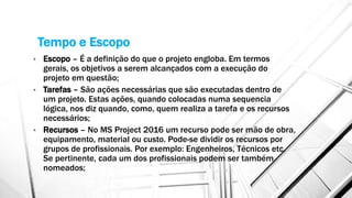 Tempo e Escopo
• Escopo – É a definição do que o projeto engloba. Em termos
gerais, os objetivos a serem alcançados com a execução do
projeto em questão;
• Tarefas – São ações necessárias que são executadas dentro de
um projeto. Estas ações, quando colocadas numa sequencia
lógica, nos diz quando, como, quem realiza a tarefa e os recursos
necessários;
• Recursos – No MS Project 2016 um recurso pode ser mão de obra,
equipamento, material ou custo. Pode-se dividir os recursos por
grupos de profissionais. Por exemplo: Engenheiros, Técnicos etc.
Se pertinente, cada um dos profissionais podem ser também
nomeados;
 