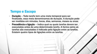Tempo e Escopo
• Duração – Toda tarefa tem uma meta temporal para ser
finalizada, essa meta denominamos de duração. A duração pode
ser medidas em minutos, horas, dias, semanas, meses ou anos;
• Precedência e ligação – Indica qual ou quais tarefas devem ser
executadas antes da uma determinada tarefa. A forma como as
tarefas são executadas é indicada pela ligação entre as tarefas.
Existem quatro tipos de ligações entre as tarefas.
 