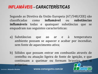 Instrutor: Alejandro Rendon
INFLAMÁVEIS - CARACTERÍSTICAS
Segundo as Diretiva da União Europeia (67/548/CEE) são
classificadas como inflamável ou substâncias
inflamáveis todas e quaisquer substâncias que se
enquadram nas seguintes características:
a) Substâncias que ao ar e à temperatura
ambiente possam se aquecer e acabar por incendiar,
sem fonte de aquecimento ativa;
b) Sólidos que possam entrar em combustão através de
centelha ou atuação ligeira de fonte de ignição, e que
continuam a queimar ou formam braseiro por si
próprios;
 
