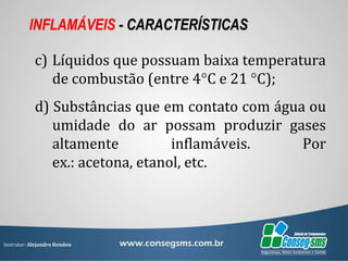 Instrutor: Alejandro Rendon
INFLAMÁVEIS - CARACTERÍSTICAS
c) Líquidos que possuam baixa temperatura
de combustão (entre 4°C e 21 °C);
d) Substâncias que em contato com água ou
umidade do ar possam produzir gases
altamente inflamáveis. Por
ex.: acetona, etanol, etc.
 