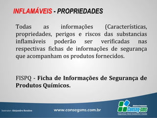 Instrutor: Alejandro Rendon
INFLAMÁVEIS - PROPRIEDADES
Todas as informações (Características,
propriedades, perigos e riscos das substancias
inflamáveis poderão ser verificadas nas
respectivas fichas de informações de segurança
que acompanham os produtos fornecidos.
FISPQ - Ficha de Informações de Segurança de
Produtos Químicos.
 