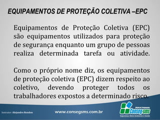 Instrutor: Alejandro Rendon
EQUIPAMENTOS DE PROTEÇÃO COLETIVA –EPC
Equipamentos de Proteção Coletiva (EPC)
são equipamentos utilizados para proteção
de segurança enquanto um grupo de pessoas
realiza determinada tarefa ou atividade.
Como o próprio nome diz, os equipamentos
de proteção coletiva (EPC) dizem respeito ao
coletivo, devendo proteger todos os
trabalhadores expostos a determinado risco.
 