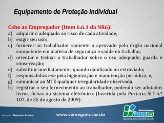 Instrutor: Alejandro Rendon
Equipamento de Proteção Individual
Cabe ao Empregador (Item 6.6.1 da NR6):
a) adquirir o adequado ao risco de cada atividade;
b) exigir seu uso;
c) fornecer ao trabalhador somente o aprovado pelo órgão nacional
competente em matéria de segurança e saúde no trabalho;
d) orientar e treinar o trabalhador sobre o uso adequado, guarda e
conservação;
e) substituir imediatamente, quando danificado ou extraviado;
f) responsabilizar-se pela higienização e manutenção periódica; e,
g) comunicar ao MTE qualquer irregularidade observada.
h) registrar o seu fornecimento ao trabalhador, podendo ser adotados
livros, fichas ou sistema eletrônico. (Inserida pela Portaria SIT n.º
107, de 25 de agosto de 2009).
 