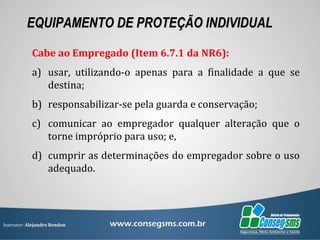 Instrutor: Alejandro Rendon
EQUIPAMENTO DE PROTEÇÃO INDIVIDUAL
Cabe ao Empregado (Item 6.7.1 da NR6):
a) usar, utilizando-o apenas para a finalidade a que se
destina;
b) responsabilizar-se pela guarda e conservação;
c) comunicar ao empregador qualquer alteração que o
torne impróprio para uso; e,
d) cumprir as determinações do empregador sobre o uso
adequado.
 