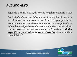 Instrutor: Alejandro Rendon
PÚBLICO ALVO
Segundo o item 20.11.4, da Norma Regulamentadora n°20:
“os trabalhadores que laboram em instalações classes I, II
ou III, adentram na área ou local de extração, produção,
armazenamento, transferência, manuseio e manipulação de
inflamáveis e líquidos combustíveis e mantêm contato direto
com o processo ou processamento, realizando atividades
específicas, pontuais e de curta duração, devem realizar
curso Básico.”
 