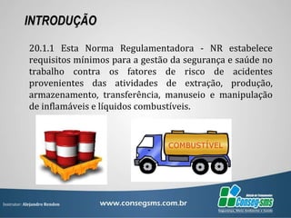 Instrutor: Alejandro Rendon
INTRODUÇÃO
20.1.1 Esta Norma Regulamentadora - NR estabelece
requisitos mínimos para a gestão da segurança e saúde no
trabalho contra os fatores de risco de acidentes
provenientes das atividades de extração, produção,
armazenamento, transferência, manuseio e manipulação
de inflamáveis e líquidos combustíveis.
 