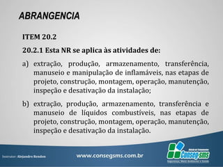 Instrutor: Alejandro Rendon
ABRANGENCIA
ITEM 20.2
20.2.1 Esta NR se aplica às atividades de:
a) extração, produção, armazenamento, transferência,
manuseio e manipulação de inflamáveis, nas etapas de
projeto, construção, montagem, operação, manutenção,
inspeção e desativação da instalação;
b) extração, produção, armazenamento, transferência e
manuseio de líquidos combustíveis, nas etapas de
projeto, construção, montagem, operação, manutenção,
inspeção e desativação da instalação.
 