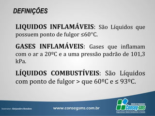 Instrutor: Alejandro Rendon
DEFINIÇÕES
LIQUIDOS INFLAMÁVEIS: São Líquidos que
possuem ponto de fulgor ≤60°C.
GASES INFLAMÁVEIS: Gases que inflamam
com o ar a 20ºC e a uma pressão padrão de 101,3
kPa.
LÍQUIDOS COMBUSTÍVEIS: São Líquidos
com ponto de fulgor > que 60ºC e ≤ 93ºC.
 
