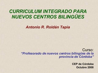 CURRICULUM INTEGRADO PARA NUEVOS CENTROS BILINGÜES Antonio R. Roldán Tapia Curso: “Profesorado de nuevos centros bilingües de la provincia de Córdoba” CEP de Córdoba Octubre 2008 