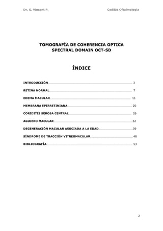 Dr. G. Vincent P. Cedilás Oftalmología
2
TOMOGRAFÍA DE COHERENCIA OPTICA
SPECTRAL DOMAIN OCT-SD
ÍNDICE
INTRODUCCIÓN…………………………………………………………………………………………………………………………… 3
RETINA NORMAL………………………………………………………………………………………………………………………… 7
EDEMA MACULAR……………………………………………………………………………………………………………………… 11
MEMBRANA EPIRRETINIANA……………………………………………………………………………………………… 20
CORIDITIS SEROSA CENTRAL…………………………………………………………………………………………… 26
AGUJERO MACULAR……………………………………………………………………………………………………………………32
DEGENERACIÓN MACULAR ASOCIADA A LA EDAD…………………………………………………39
SÍNDROME DE TRACCIÓN VITREOMACULAR………………………………………………………………48
BIBLIOGRAFÍA……………………………………………………………………………………………………………………………… 53
 