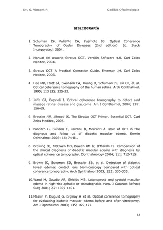 Dr. G. Vincent P. Cedilás Oftalmología
53
BIBLIOGRAFÍA
1. Schuman JS, Puliafito CA, Fujimoto JG. Optical Coherence
Tomography of Ocular Diseases (2nd edition). Ed. Slack
Incorporated, 2004.
2. Manual del usuario Stratus OCT. Versión Software 4.0. Carl Zeiss
Meditec, 2004.
3. Stratus OCT A Practical Operation Guide. Emerson JH. Carl Zeiss
Meditec, 2006.
4. Hee MR, Izatt JA, Swanson EA, Huang D, Schuman JS, Lin CP, et al.
Optical coherence tomography of the human retina. Arch Ophthalmol.
1995; 113 (3): 325-32.
5. Jaffe GJ, Caprioli J. Optical coherence tomography to detect and
manage retinal disease and glaucoma. Am J Ophthalmol, 2004; 137:
156-69.
6. Bressler NM, Ahmed IK. The Stratus OCT Primer. Essential OCT. Carl
Zeiss Meditec, 2006.
7. Panozzo G, Gusson E, Parolini B, Mercanti A. Role of OCT in the
diagnosis and follow up of diabetic macular edema. Semin
Ophthalmol 2003; 18: 74-81.
8. Browing DJ, McOwen MD, Bowen RM Jr, O’Marah TL. Comparision of
the clinical diagnosis of diabetic macular edema with diagnosis by
optical coherence tomography. Ophthalmology 2004; 111: 712-715.
9. Brown JC, Solomon SD, Bressler SB, et al. Detection of diabetic
foveal edema: contact lens biomicroscopy compared with optical
coherence tomography. Arch Ophthalmol 2003; 122: 330-335.
10.Wand M, Gaudio AR, Shields MB. Latanoprost and cystoid macular
edema in high-risk aphakic or pseudophakic eyes. J Cataract Refract
Surg 2001; 27: 1397-1401.
11.Massin P, Duguid G, Erginay A et al. Optical coherence tomography
for evaluating diabetic macular edema before and after vitrectomy.
Am J Ophthalmol 2003; 135: 169-177.
 