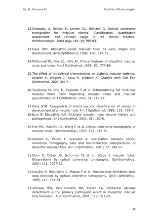 Dr. G. Vincent P. Cedilás Oftalmología
54
12.Schaudig U, Scholz F, Lerche RC, Richard G. Optical coherence
tomography for macular edema. Classification, quantitative
assessment, and rational usage in the clinical practice.
Ophthalmologe. 2004 Aug; 101 (8):785-93.
13.Gass JDM. Idiopathic senile macular hole: its early stages and
development. Arch Ophthalmol, 1988; 106: 629-39.
14.McDonnell PJ, Fine SL, Hillis AI. Clinical features of idiopathic macular
cysts and holes. Am J Ophthalmol, 1982; 93: 777-86.
15.The effect of intravitreal triamcinolone on diabetic macular oedema.
Krepler K, Wagner J, Sacu S, Wedrich A. Graefes Arch Clin Exp
Ophthalmol. 2004 Dec 7.
16.Tsujikawa M, Ohji M, Fujikado T et al. Differentiating full thickness
macular holes from impending macular holes and macular
pseudoholes. Br J Ophthalmol, 1997; 81: 117-22.
17.Gass JDM. Reappraisal of biomicroscopic classification of stages of
development of a macular hole. Am J Ophthalmol, 1995; 119: 752-9.
18.Ezra E. Idiopathic full thickness macular hole: natural history and
pathogenesis. Br J Ophthalmol, 2001; 85: 102-8.
19.Hee MR, Puliafito CA, Wong C et al. Optical coherence tomography of
macular holes. Ophthalmology, 1995; 102: 748-56.
20.Azzolini C, Patelli F, Brancato R. Correlation between optical
coherence tomography data and biomicroscopic interpretation of
idiopathic macular hole. Am J Ophthalmol, 2001; 32: 348-55.
21.Chan A, Duker JS, Schuman JS et al. Stage 0 macular holes.
Observations by optical coherence tomography. Ophthalmology,
2004; 111: 2027-32.
22.Gaudric A, Haouchine B, Massin P et al. Macular hole formation. New
data provided by optical coherence tomography. Arch Ophthalmol,
1999; 117: 744-51.
23.Johnson MW, Van Newkirk MR, Meyer KA. Perifoveal vitreous
detachment is the primary pathogenic event in idiopathic macular
hole formation. Arch Ophthalmol, 2001; 119: 215-22.
 