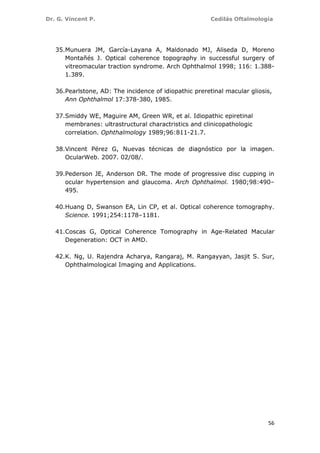 Dr. G. Vincent P. Cedilás Oftalmología
56
35.Munuera JM, García-Layana A, Maldonado MJ, Aliseda D, Moreno
Montañés J. Optical coherence topography in successful surgery of
vitreomacular traction syndrome. Arch Ophthalmol 1998; 116: 1.388-
1.389.
36.Pearlstone, AD: The incidence of idiopathic preretinal macular gliosis,
Ann Ophthalmol 17:378-380, 1985.
37.Smiddy WE, Maguire AM, Green WR, et al. Idiopathic epiretinal
membranes: ultrastructural charactristics and clinicopathologic
correlation. Ophthalmology 1989;96:811-21.7.
38.Vincent Pérez G, Nuevas técnicas de diagnóstico por la imagen.
OcularWeb. 2007. 02/08/.
39.Pederson JE, Anderson DR. The mode of progressive disc cupping in
ocular hypertension and glaucoma. Arch Ophthalmol. 1980;98:490–
495.
40.Huang D, Swanson EA, Lin CP, et al. Optical coherence tomography.
Science. 1991;254:1178–1181.
41.Coscas G, Optical Coherence Tomography in Age-Related Macular
Degeneration: OCT in AMD.
42.K. Ng, U. Rajendra Acharya, Rangaraj, M. Rangayyan, Jasjit S. Sur,
Ophthalmological Imaging and Applications.
 