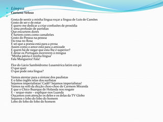  Língua
 Caetano Veloso

Gosta de sentir a minha língua roçar a língua de Luís de Camões
Gosto de ser e de estar
E quero me dedicar a criar confusões de prosódia
E uma profusão de paródias
Que encurtem dores
E furtem cores como camaleões
Gosto do Pessoa na pessoa
Da rosa no Rosa
E sei que a poesia está para a prosa
Assim como o amor está para a amizade
E quem há de negar que esta lhe é superior?
E deixe os Portugais morrerem à míngua
“Minha pátria é minha língua”
Fala Mangueira! Fala!
Flor do Lácio Sambódromo Lusamérica latim em pó
O que quer
O que pode esta língua?
Vamos atentar para a sintaxe dos paulistas
E o falso inglês relax dos surfistas
Sejamos imperialistas! Cadê? Sejamos imperialistas!
Vamos na velô da dicção choo-choo de Carmem Miranda
E que o Chico Buarque de Holanda nos resgate
E – xeque-mate – explique-nos Luanda
Ouçamos com atenção os deles e os delas da TV Globo
Sejamos o lobo do lobo do homem
Lobo do lobo do lobo do homem
 