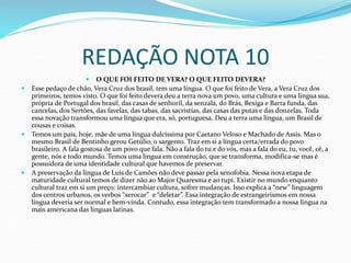 REDAÇÃO NOTA 10
 O QUE FOI FEITO DE VERA? O QUE FEITO DEVERA?
 Esse pedaço de chão, Vera Cruz dos brasil, tem uma língua. O que foi feito de Vera, a Vera Cruz dos
primeiros, temos visto. O que foi feito devera deu a terra nova um povo, uma cultura e uma língua sua,
própria de Portugal dos brasil, das casas de senhoril, da senzala, do Brás, Bexiga e Barra funda, das
cancelas, dos Sertões, das favelas, das tabas, das sacristias, das casas das putas e das donzelas. Toda
essa novação transformou uma língua que era, só, portuguesa. Deu a terra uma língua, um Brasil de
cousas e coisas.
 Temos um país, hoje, mãe de uma língua dulcíssima por Caetano Veloso e Machado de Assis. Mas o
mesmo Brasil de Bentinho gerou Getúlio, o sargento. Traz em si a língua certa/errada do povo
brasileiro. A fala gostosa de um povo que fala. Não a fala do tu e do vós, mas a fala do eu, tu, você, cê, a
gente, nós e todo mundo. Temos uma língua em construção, que se transforma, modifica-se mas é
possuidora de uma identidade cultural que havemos de preservar.
 A preservação da língua de Luís de Camões não deve passar pela xenofobia. Nessa nova etapa de
maturidade cultural temos de dizer não ao Major Quaresma e ao tupi. Existir no mundo enquanto
cultural traz em si um preço: intercambiar cultura, sofrer mudanças. Isso explica a “new” linguagem
dos centros urbanos, os verbos “xerocar” e “deletar”. Essa integração de estrangeirismos em nossa
língua deveria ser normal e bem-vinda. Contudo, essa integração tem transformado a nossa língua na
mais americana das línguas latinas.
 