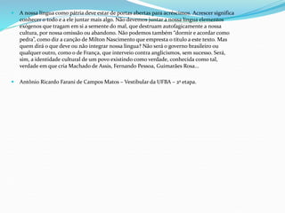  A nossa língua como pátria deve estar de portas abertas para acréscimos. Acrescer significa
conhecer o todo e a ele juntar mais algo. Não devemos juntar a nossa língua elementos
exógenos que tragam em si a semente do mal, que destruam autofagicamente a nossa
cultura, por nossa omissão ou abandono. Não podemos também “dormir e acordar como
pedra”, como diz a canção de Milton Nascimento que empresta o título a este texto. Mas
quem dirá o que deve ou não integrar nossa língua? Não será o governo brasileiro ou
qualquer outro, como o de França, que interveio contra anglicismos, sem sucesso. Será,
sim, a identidade cultural de um povo existindo como verdade, conhecida como tal,
verdade em que cria Machado de Assis, Fernando Pessoa, Guimarães Rosa...
 Antônio Ricardo Farani de Campos Matos – Vestibular da UFBA – 2ª etapa.
 
