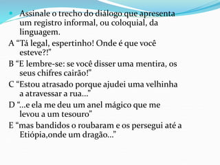  Assinale o trecho do diálogo que apresenta
um registro informal, ou coloquial, da
linguagem.
A “Tá legal, espertinho! Onde é que você
esteve?!”
B “E lembre-se: se você disser uma mentira, os
seus chifres cairão!”
C “Estou atrasado porque ajudei uma velhinha
a atravessar a rua...”
D “...e ela me deu um anel mágico que me
levou a um tesouro”
E “mas bandidos o roubaram e os persegui até a
Etiópia,onde um dragão...”
 