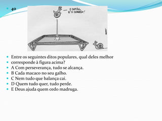  40
 Entre os seguintes ditos populares, qual deles melhor
 corresponde à figura acima?
 A Com perseverança, tudo se alcança.
 B Cada macaco no seu galho.
 C Nem tudo que balança cai.
 D Quem tudo quer, tudo perde.
 E Deus ajuda quem cedo madruga.
 