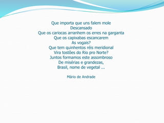 Que importa que uns falem mole
Descansado
Que os cariocas arranhem os erres na garganta
Que os capixabas escancarem
As vogais?
Que tem quinhentos réis meridional
Vira tostões do Rio pro Norte?
Juntos formamos este assombroso
De misérias e grandezas,
Brasil, nome de vegetal ...
Mário de Andrade
 