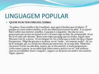 LINGUAGEM POPULAR
 'QUEM NUM TEM EMELHO, XIMBA!
''Aí galera, Esse emelho é de Craudinei, mas aqui é Jonilso que tá falano. 'É
porque eu num tenho emelho, aí ele me liberô pra escrevê no dele. 'E eu quero
falá é sobre isso mermo: emelho. A parada é a seguinte: 'ôto dia eu tava
percurano um seviço no jornal aí eu vi lá uma vaga na loja 'de computadô. Aí eu
fui lá vê colé a de mermo. 'Botei uma rôpa sacanagi que eu tenho, joguei meu
Mizuno e fui lá, a porra. 'Aí eu cheguei lá, fiz a ficha que a mulé me deu e fiquei
lá esperano. 'Nêgo de gravata e as porra, eu só "nada... tô cumeno nada!". Aí, eu
tô lá 'sentado, pá, aí a mulé me chama pa entrevista, lá na sala dela. Mulé boa
'da porra! Entrei na sala dela, sentei, pá, aí ela começô: a mulé perguntano
'coisa como a porra, se eu sabia fazê coisa como a porra e eu só "sim sinhora,
'que eu já trabalhei nisso e naquilo", jogano 171 da porra na mulé e ela cumeno
'legal, a porra!
 