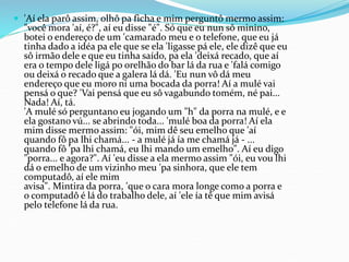  'Aí ela parô assim, olhô pa ficha e mim perguntô mermo assim:
"você mora 'aí, é?", aí eu disse "é". Só que eu nun sô minino,
botei o endereço de um 'camarado meu e o telefone, que eu já
tinha dado a idéa pa ele que se ela 'ligasse pá ele, ele dizê que eu
sô irmão dele e que eu tinha saído, pa ela 'deixá recado, que aí
era o tempo dele ligá po orelhão do bar lá da rua e 'falá comigo
ou deixá o recado que a galera lá dá. 'Eu nun vô dá meu
endereço que eu moro ni uma bocada da porra! Aí a mulé vai
pensá o que? 'Vai pensá que eu sô vagabundo tomém, né pai...
Nada! Aí, tá.
'A mulé só perguntano eu jogando um "h" da porra na mulé, e e
ela gostano vú... se abrindo toda... 'mulé boa da porra! Aí ela
mim disse mermo assim: "ói, mim dê seu emelho que 'aí
quando fô pa lhi chamá... - a mulé já ía me chamá já - ...
quando fô 'pa lhi chamá, eu lhi mando um emelho". Aí eu digo
"porra... e agora?". Aí 'eu disse a ela mermo assim "ói, eu vou lhi
dá o emelho de um vizinho meu 'pa sinhora, que ele tem
computadô, aí ele mim
avisa". Mintira da porra, 'que o cara mora longe como a porra e
o computadô é lá do trabalho dele, aí 'ele ía tê que mim avisá
pelo telefone lá da rua.
 