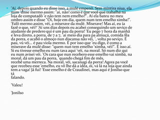  'Aí, depois quando eu disse isso, a mulé empenô. Sem mintira niua, ela
mim 'disse mermo assim: "aí, não! como é que você qué trabalhá na
loja de computadô 'e não tem nem emelho?". Aí ela bateu no meu
ombro assim e disse "Ói, hoje em dia, quem num tem emelho ximba!".
'Falô mermo assim, véi, a miserave da mulé. Miserave! Mas aí, eu ía
fazê o que, véi? 'Aí uns dias depois eu acabei conseguindo um seviço de
ajudante de predero qui é um pau da porra! 'Eu pego 7 hora da manhã
e leva direto, a porra, de 7 a 7, 'aí meio dia para pa almuçá, comida fêa
da porra, e acabô o almoço nun discansa não véi, ', volta po seviço. É
pau, vú véi... é pau viola mermo. É por isso que 'eu digo, é como a
miserave da mulé disse: "quem nun tem emelho ‘ximba, véi!". É isso aí.
Si eu tivesse emelho eu num tava aqui 'véi, na moral. Só num diz qui
eu num avisei véi. 'Os cara que nun recebero esse emelho vai ximbá, na
moral, dá um pau da porra, 'quando chegá fim de mês,
recebê uma merreca. Na moral, véi, sacanagi da porra! Agora pa você
que recebeu esse 'emelho, eu vô lhe dá a idéa, ói, vá lá na loja que ainda
tem a vaga! Já fui! 'Esse emelho é de Craudinei, mas aqui é Jonilso que
tá
falando.
'Valeu!
'Jonilso
 