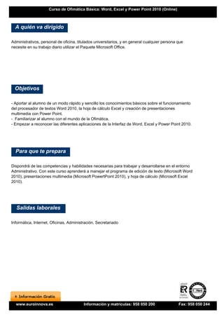 Curso de Ofimática Básica: Word, Excel y Power Point 2010 (Online)



  A quién va dirigido

Administrativos, personal de oficina, titulados universitarios, y en general cualquier persona que
necesite en su trabajo diario utilizar el Paquete Microsoft Office.




  Objetivos

- Aportar al alumno de un modo rápido y sencillo los conocimientos básicos sobre el funcionamiento
del procesador de textos Word 2010, la hoja de cálculo Excel y creación de presentaciones
multimedia con Power Point.
- Familiarizar al alumno con el mundo de la Ofimática.
- Empezar a reconocer las diferentes aplicaciones de la Interfaz de Word, Excel y Power Point 2010.




  Para que te prepara

Dispondrá de las competencias y habilidades necesarias para trabajar y desarrollarse en el entorno
Administrativo. Con este curso aprenderá a manejar el programa de edición de texto (Microsoft Word
2010), presentaciones multimedia (Microsoft PowertPoint 2010), y hoja de cálculo (Microsoft Excel
2010).




  Salidas laborales

Informática, Internet, Oficinas, Administración, Secretariado




  www.euroinnova.es                      Información y matrículas: 958 050 200                 Fax: 958 050 244
 