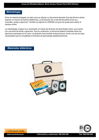 Curso de Ofimática Básica: Word, Excel y Power Point 2010 (Online)



 Metodología

Entre el material entregado en este curso se adjunta un documento llamado Guía del Alumno dónde
aparece un horario de tutorías telefónicas y una dirección de e-mail dónde podrá enviar sus
consultas, dudas y ejercicios. También se adjunta en CDROM una guía de ayuda para utilizar el
campus online.

La metodología a seguir es ir avanzando a lo largo del itinerario de aprendizaje online, que cuenta
con una serie de temas y ejercicios. Para su evaluación, el alumno/a deberá completar todos los
ejercicios propuestos en el curso. La titulación será remitida al alumno/a por correo una vez se haya
comprobado que ha completado el itinerario de aprendizaje satisfactoriamente.




   Materiales didácticos

        -




  www.euroinnova.es                     Información y matrículas: 958 050 200                 Fax: 958 050 244
 