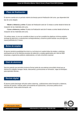 Curso de Ofimática Básica: Word, Excel y Power Point 2010 (Online)




   Plazo de finalización

El alumno cuenta con un período máximo de tiempo para la finalización del curso, que dependerá del
tipo de curso elegido:


   - Master a distancia y online: El plazo de finalización será de 12 meses a contar desde la fecha de
recepción de las materiales del curso.
   - Curso a distancia y online: El plazo de finalización será de 6 meses a contar desde la fecha de
recepción de los materiales del curso.


 En ambos casos, si una vez cumplido el plazo no se han cumplido los objetivos mínimos exigidos
(entrega de ejercicios y evaluaciones correspondientes), el alumno podrá solicitar una prórroga con
causa justificada de 3 meses.



  Bolsa de empleo

El alumno tendrá la posibilidad de incluir su currículum en nuestra bolsa de empleo y prácticas,
participando así en los distintos procesos de selección y empleo gestionados por más de 2000
empresas y organismos públicos colaboradores, en todo el territorio nacional.




  Club de alumnos

Servicio gratuito que permitirá al alumno formar parte de una extensa comunidad virtual que ya
disfruta de múltiples ventajas: becas, descuentos y promociones en formación, viajes al extranjero
para aprender idiomas...




  Revista digital

El alumno podrá descargar artículos sobre e-learning, publicaciones sobre formación a distancia,
artículos de opinión, noticias sobre convocatorias de oposiciones, concursos públicos de la
administración, ferias sobre formación, etc.




  www.euroinnova.es                      Información y matrículas: 958 050 200                Fax: 958 050 244
 