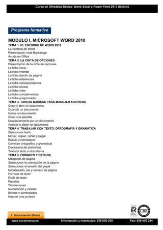 Curso de Ofimática Básica: Word, Excel y Power Point 2010 (Online)




 Programa formativo

MODULO I. MICROSOFT WORD 2010
TEMA 1. EL ENTORNO DE WORD 2010
La ventana de Word
Presentación vista Backstage
Ayuda en Office
TEMA 2. LA CINTA DE OPCIONES
Presentación de la cinta de opciones
La ficha inicio
La ficha insertar
La ficha diseño de página
La ficha referencias
La ficha correspondencia
La ficha revisar
La ficha vista
La ficha complementos
La ficha programador
TEMA 3. TAREAS BÁSICAS PARA MANEJAR ARCHIVOS
Crear y abrir un documento
Guardar un documento
Cerrar un documento
Crear una plantilla
Desplazamiento por un documento
Acercar o alejar un documento
TEMA 4. TRABAJAR CON TEXTO, ORTOGRAFÍA Y GRAMÁTICA
Seleccionar texto
Mover, copiar, cortar y pegar
Buscar y reemplazar
Corrector ortográfico y gramatical
Diccionario de sinónimos
Traducir texto a otro idioma
TEMA 5. FORMATO Y ESTILOS
Márgenes de página
Seleccionar la orientación de la página
Seleccionar el tamaño del papel
Encabezado, pie y número de página
Formato de texto
Estilo de texto
Párrafos
Tabulaciones
Numeración y viñetas
Bordes y sombreados
Insertar una portada




 www.euroinnova.es               Información y matrículas: 958 050 200               Fax: 958 050 244
 